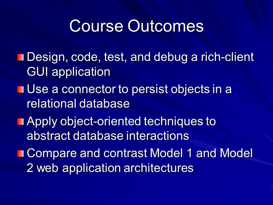 Course Outcomes Design, code, test, and debug a rich-client GUI application Use a connector to persist objects in a relational database Apply object-oriented techniques to abstract database interactions Compare and contrast Model 1 and Model 2 web application architectures