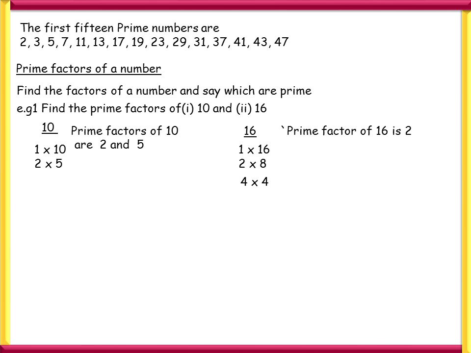 The first fifteen Prime numbers are 2, 3, 5, 7, 11, 13, 17, 19, 23, 29, 31, 37, 41, 43, 47 Prime factors of a number Find the factors of a number and say which are prime e.g1 Find the prime factors of(i) 10 and (ii) 16 1 x 10 2 x 5 Prime factors of 10 are 2 and x 16 2 x 8 `Prime factor of 16 is x 4