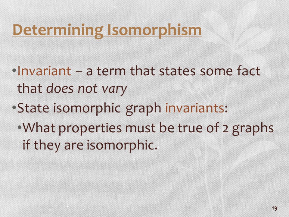 19 Determining Isomorphism Invariant – a term that states some fact that does not vary State isomorphic graph invariants: What properties must be true of 2 graphs if they are isomorphic.