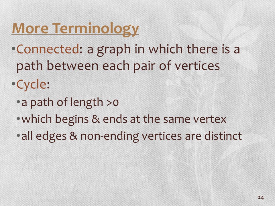 24 More Terminology Connected: a graph in which there is a path between each pair of vertices Cycle: a path of length >0 which begins & ends at the same vertex all edges & non-ending vertices are distinct
