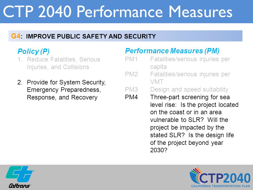 CTP 2040 Performance Measures G4 : IMPROVE PUBLIC SAFETY AND SECURITY Policy (P) 1.Reduce Fatalities, Serious Injuries, and Collisions 2.Provide for System Security, Emergency Preparedness, Response, and Recovery Performance Measures (PM) PM1 Fatalities/serious injuries per capita PM2Fatalities/serious injuries per VMT PM3Design and speed suitability PM4Three-part screening for sea level rise: Is the project located on the coast or in an area vulnerable to SLR.
