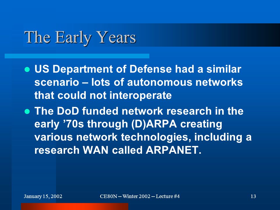 January 15, 2002CE80N -- Winter Lecture #413 The Early Years US Department of Defense had a similar scenario – lots of autonomous networks that could not interoperate The DoD funded network research in the early ’70s through (D)ARPA creating various network technologies, including a research WAN called ARPANET.