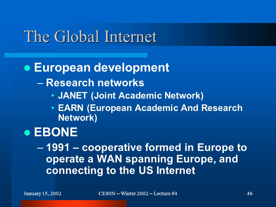 January 15, 2002CE80N -- Winter Lecture #446 The Global Internet European development –Research networks JANET (Joint Academic Network) EARN (European Academic And Research Network) EBONE –1991 – cooperative formed in Europe to operate a WAN spanning Europe, and connecting to the US Internet