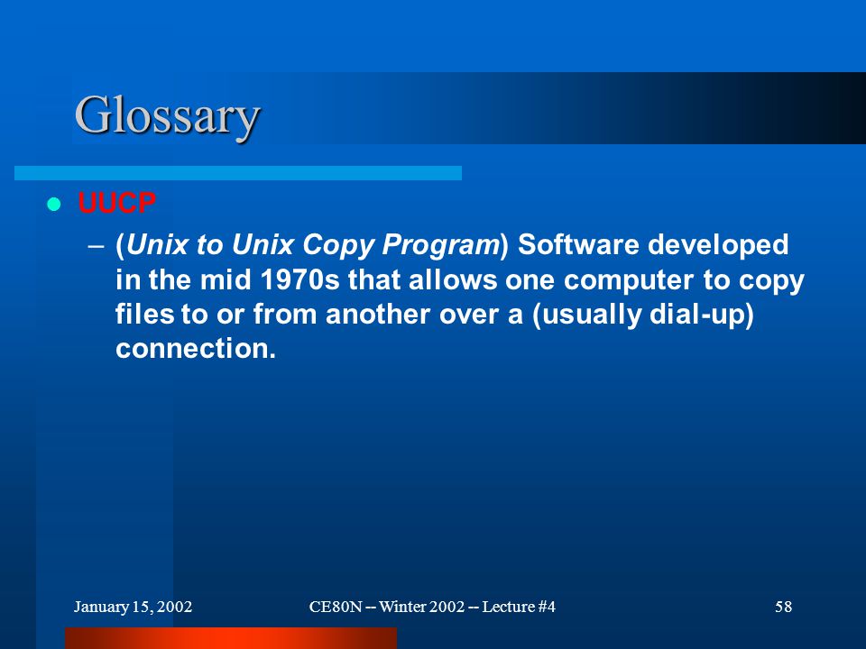 January 15, 2002CE80N -- Winter Lecture #458 Glossary UUCP –(Unix to Unix Copy Program) Software developed in the mid 1970s that allows one computer to copy files to or from another over a (usually dial-up) connection.