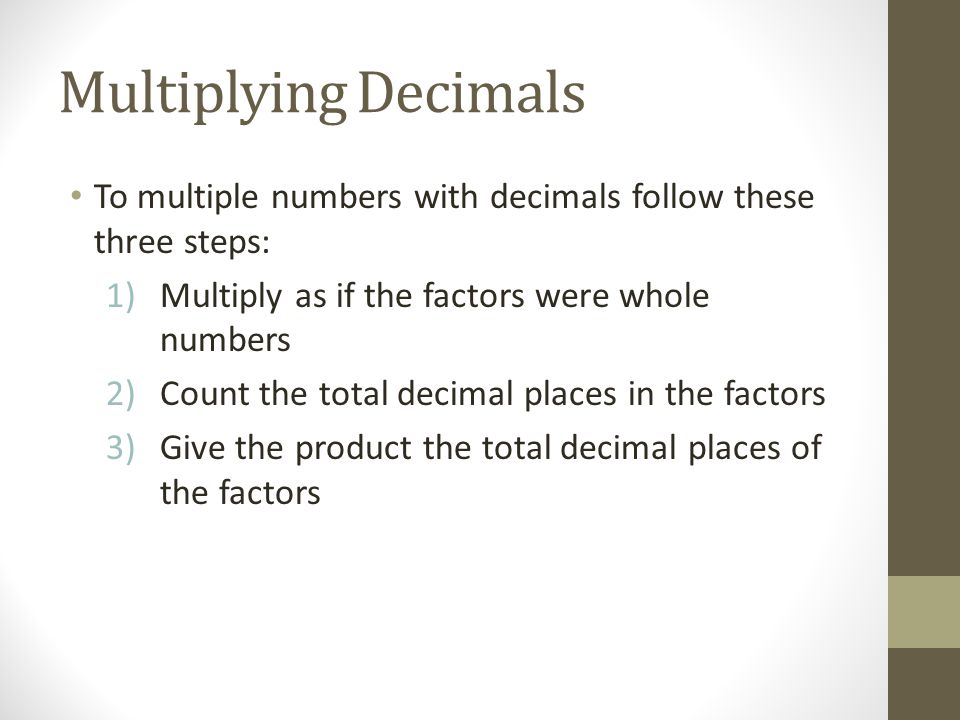 Multiplying Decimals To multiple numbers with decimals follow these three steps: 1)Multiply as if the factors were whole numbers 2)Count the total decimal places in the factors 3)Give the product the total decimal places of the factors