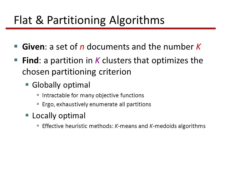 Flat & Partitioning Algorithms  Given: a set of n documents and the number K  Find: a partition in K clusters that optimizes the chosen partitioning criterion  Globally optimal  Intractable for many objective functions  Ergo, exhaustively enumerate all partitions  Locally optimal  Effective heuristic methods: K-means and K-medoids algorithms