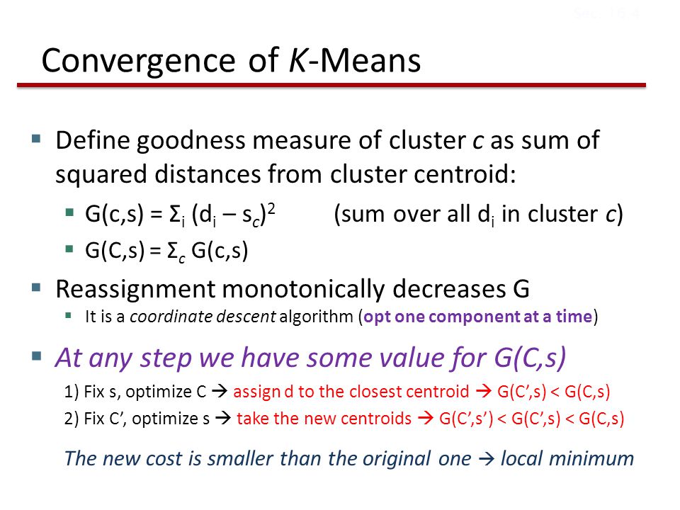 Convergence of K-Means  Define goodness measure of cluster c as sum of squared distances from cluster centroid:  G(c,s) = Σ i (d i – s c ) 2 (sum over all d i in cluster c)  G(C,s) = Σ c G(c,s)  Reassignment monotonically decreases G  It is a coordinate descent algorithm (opt one component at a time)  At any step we have some value for G(C,s) 1) Fix s, optimize C  assign d to the closest centroid  G(C’,s) < G(C,s) 2) Fix C’, optimize s  take the new centroids  G(C’,s’) < G(C’,s) < G(C,s) The new cost is smaller than the original one  local minimum Sec.
