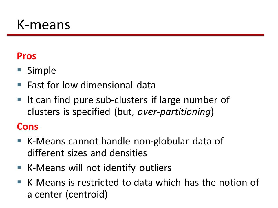 K-means Pros  Simple  Fast for low dimensional data  It can find pure sub-clusters if large number of clusters is specified (but, over-partitioning) Cons  K-Means cannot handle non-globular data of different sizes and densities  K-Means will not identify outliers  K-Means is restricted to data which has the notion of a center (centroid)