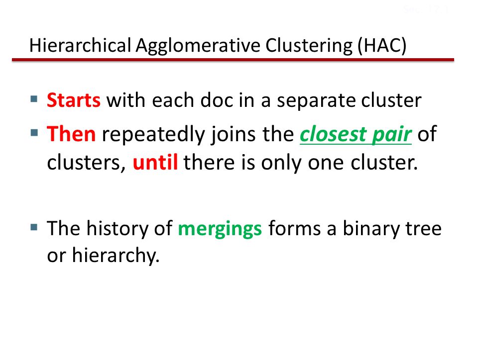 Hierarchical Agglomerative Clustering (HAC)  Starts with each doc in a separate cluster  Then repeatedly joins the closest pair of clusters, until there is only one cluster.