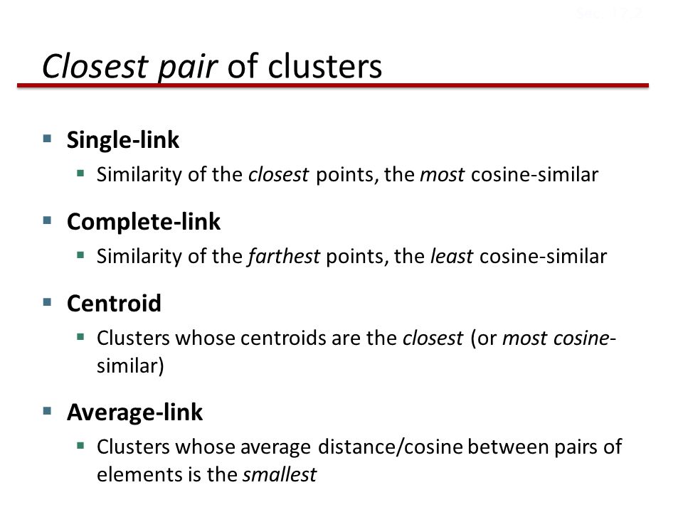 Closest pair of clusters  Single-link  Similarity of the closest points, the most cosine-similar  Complete-link  Similarity of the farthest points, the least cosine-similar  Centroid  Clusters whose centroids are the closest (or most cosine- similar)  Average-link  Clusters whose average distance/cosine between pairs of elements is the smallest Sec.