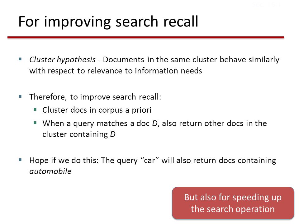 For improving search recall  Cluster hypothesis - Documents in the same cluster behave similarly with respect to relevance to information needs  Therefore, to improve search recall:  Cluster docs in corpus a priori  When a query matches a doc D, also return other docs in the cluster containing D  Hope if we do this: The query car will also return docs containing automobile Sec.