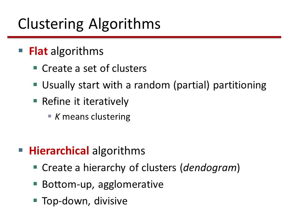 Clustering Algorithms  Flat algorithms  Create a set of clusters  Usually start with a random (partial) partitioning  Refine it iteratively  K means clustering  Hierarchical algorithms  Create a hierarchy of clusters (dendogram)  Bottom-up, agglomerative  Top-down, divisive