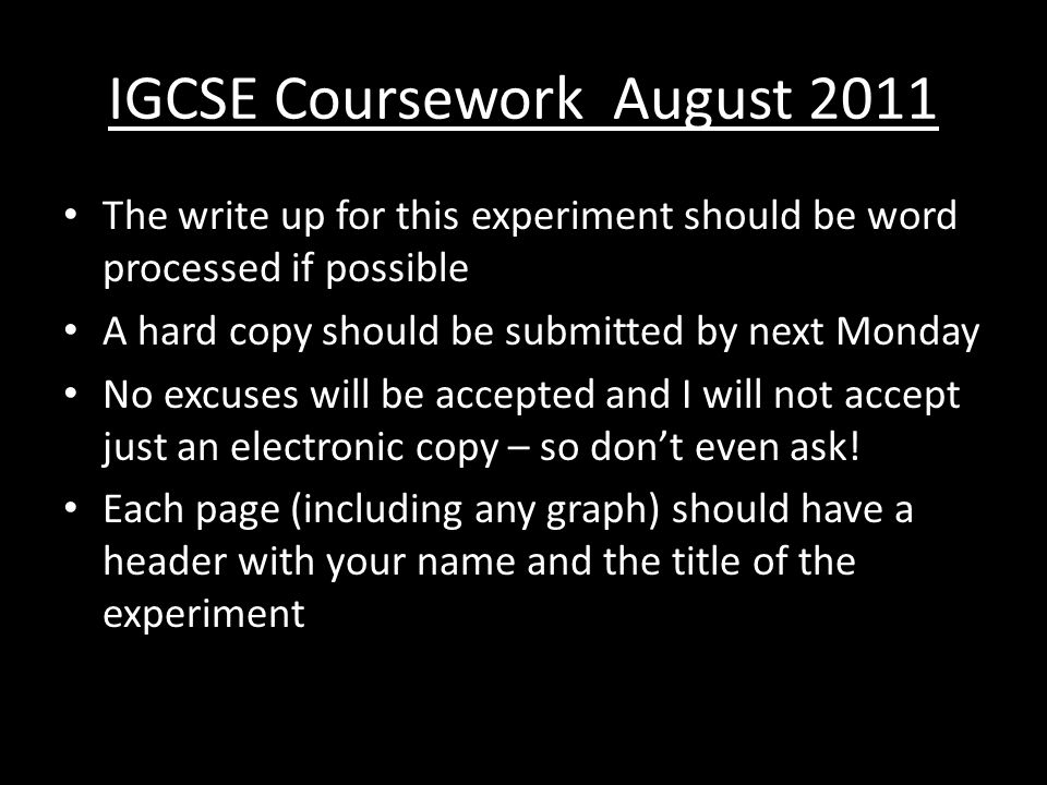 IGCSE Coursework August 2011 The write up for this experiment should be word processed if possible A hard copy should be submitted by next Monday No excuses will be accepted and I will not accept just an electronic copy – so don’t even ask.