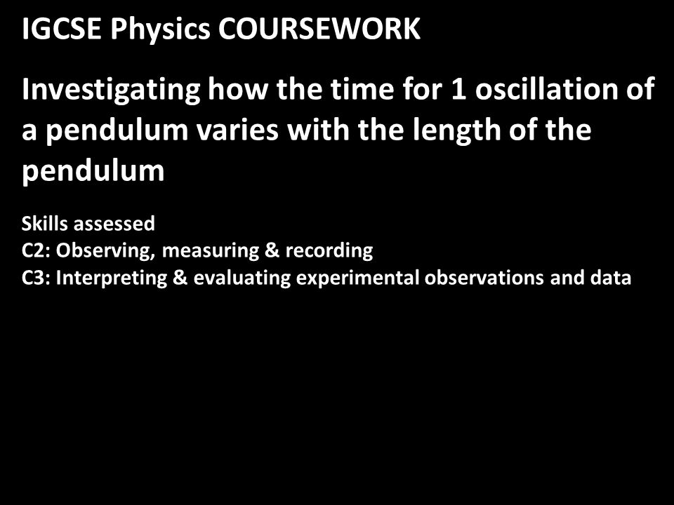 IGCSE Physics COURSEWORK Investigating how the time for 1 oscillation of a pendulum varies with the length of the pendulum Skills assessed C2: Observing, measuring & recording C3: Interpreting & evaluating experimental observations and data