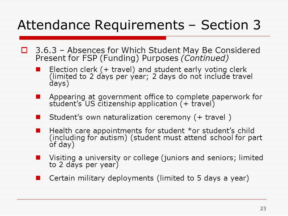 Attendance Requirements – Section 3  – Absences for Which Student May Be Considered Present for FSP (Funding) Purposes (Continued) Election clerk (+ travel) and student early voting clerk (limited to 2 days per year; 2 days do not include travel days) Appearing at government office to complete paperwork for student’s US citizenship application (+ travel) Student’s own naturalization ceremony (+ travel ) Health care appointments for student *or student’s child (including for autism) (student must attend school for part of day) Visiting a university or college (juniors and seniors; limited to 2 days per year) Certain military deployments (limited to 5 days a year) 23