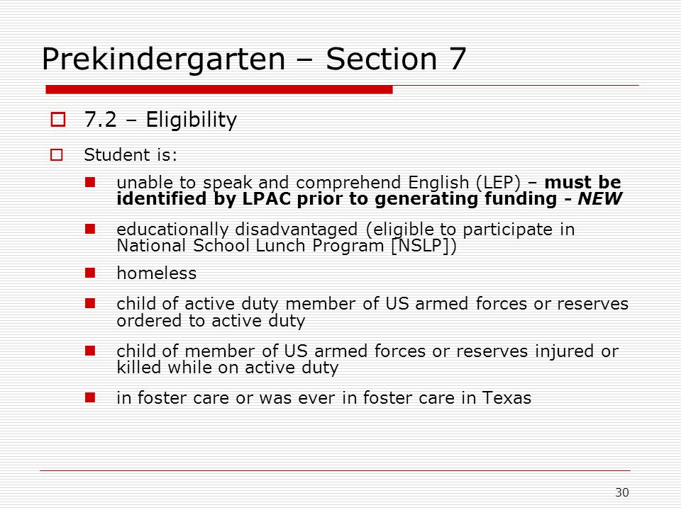 Prekindergarten – Section 7  7.2 – Eligibility  Student is: unable to speak and comprehend English (LEP) – must be identified by LPAC prior to generating funding - NEW educationally disadvantaged (eligible to participate in National School Lunch Program [NSLP]) homeless child of active duty member of US armed forces or reserves ordered to active duty child of member of US armed forces or reserves injured or killed while on active duty in foster care or was ever in foster care in Texas 30