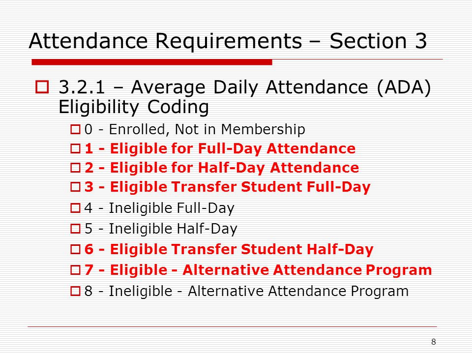 Attendance Requirements – Section 3  – Average Daily Attendance (ADA) Eligibility Coding  0 - Enrolled, Not in Membership  1 - Eligible for Full-Day Attendance  2 - Eligible for Half-Day Attendance  3 - Eligible Transfer Student Full-Day  4 - Ineligible Full-Day  5 - Ineligible Half-Day  6 - Eligible Transfer Student Half-Day  7 - Eligible - Alternative Attendance Program  8 - Ineligible - Alternative Attendance Program 8