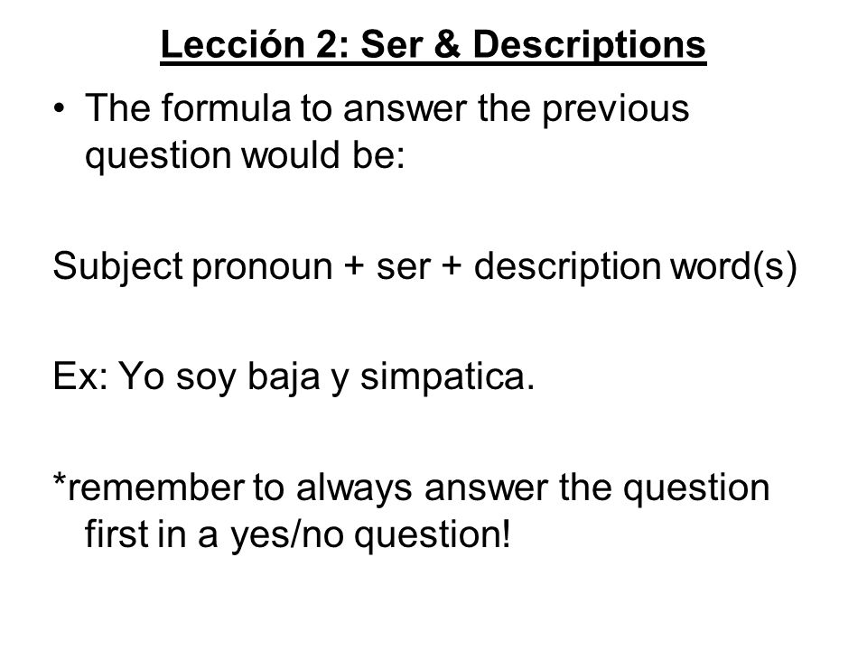 Lección 2: Ser & Descriptions The formula to answer the previous question would be: Subject pronoun + ser + description word(s) Ex: Yo soy baja y simpatica.