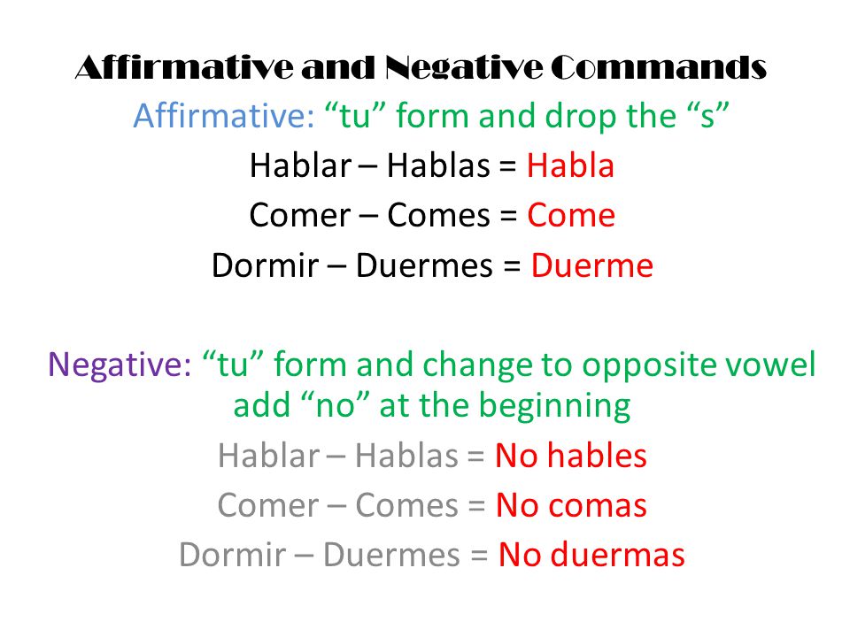 Affirmative and Negative Commands Affirmative: tu form and drop the s Hablar – Hablas = Habla Comer – Comes = Come Dormir – Duermes = Duerme Negative: tu form and change to opposite vowel add no at the beginning Hablar – Hablas = No hables Comer – Comes = No comas Dormir – Duermes = No duermas