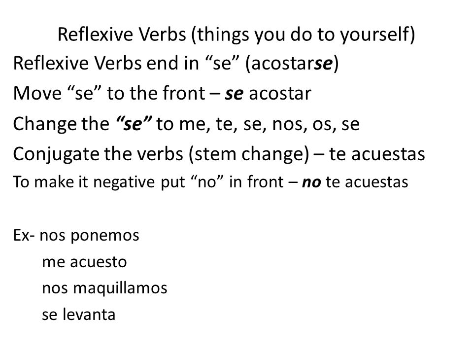 Reflexive Verbs (things you do to yourself) Reflexive Verbs end in se (acostarse) Move se to the front – se acostar Change the se to me, te, se, nos, os, se Conjugate the verbs (stem change) – te acuestas To make it negative put no in front – no te acuestas Ex- nos ponemos me acuesto nos maquillamos se levanta