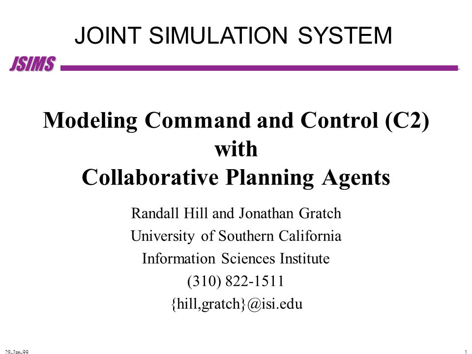 JSIMS 28-Jan-99 1 JOINT SIMULATION SYSTEM Modeling Command and Control (C2) with Collaborative Planning Agents Randall Hill and Jonathan Gratch University of Southern California Information Sciences Institute (310)
