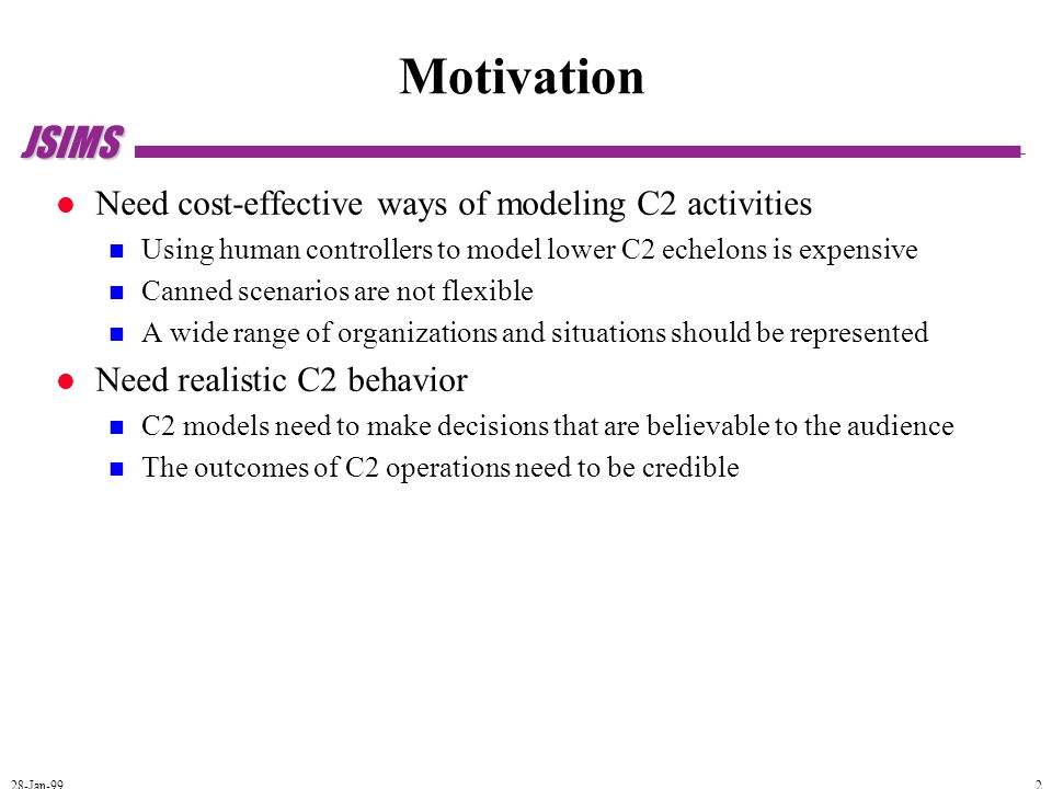 JSIMS 28-Jan-99 2 Motivation Need cost-effective ways of modeling C2 activities Using human controllers to model lower C2 echelons is expensive Canned scenarios are not flexible A wide range of organizations and situations should be represented Need realistic C2 behavior C2 models need to make decisions that are believable to the audience The outcomes of C2 operations need to be credible
