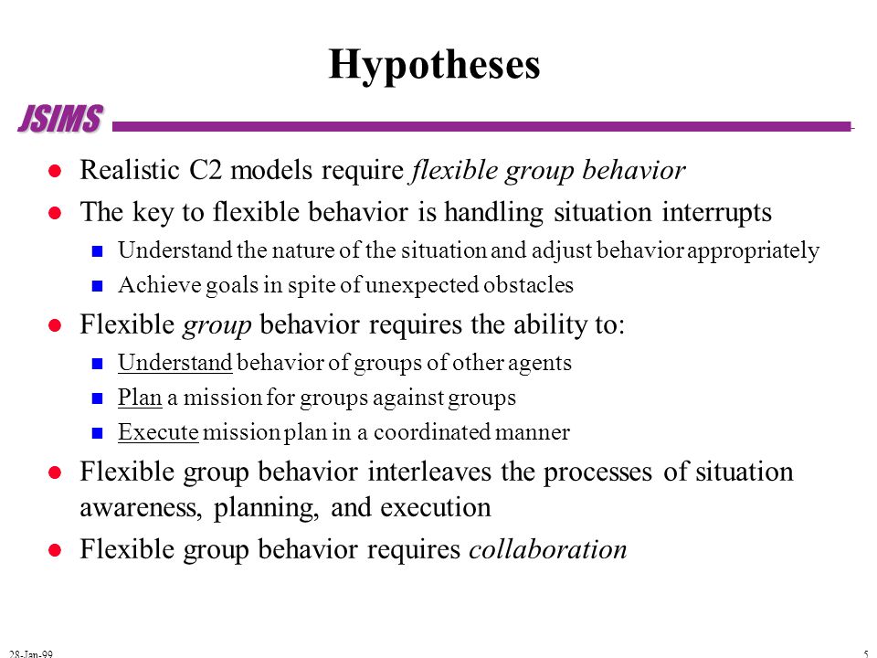 JSIMS 28-Jan-99 5 Hypotheses Realistic C2 models require flexible group behavior The key to flexible behavior is handling situation interrupts Understand the nature of the situation and adjust behavior appropriately Achieve goals in spite of unexpected obstacles Flexible group behavior requires the ability to: Understand behavior of groups of other agents Plan a mission for groups against groups Execute mission plan in a coordinated manner Flexible group behavior interleaves the processes of situation awareness, planning, and execution Flexible group behavior requires collaboration