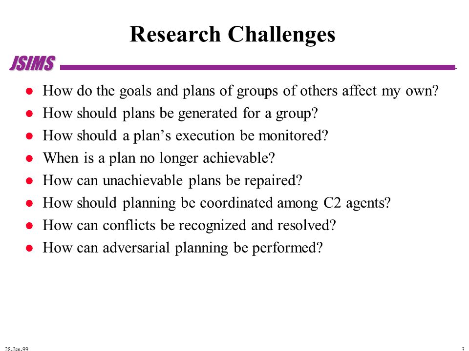 JSIMS 28-Jan-99 3 Research Challenges How do the goals and plans of groups of others affect my own.