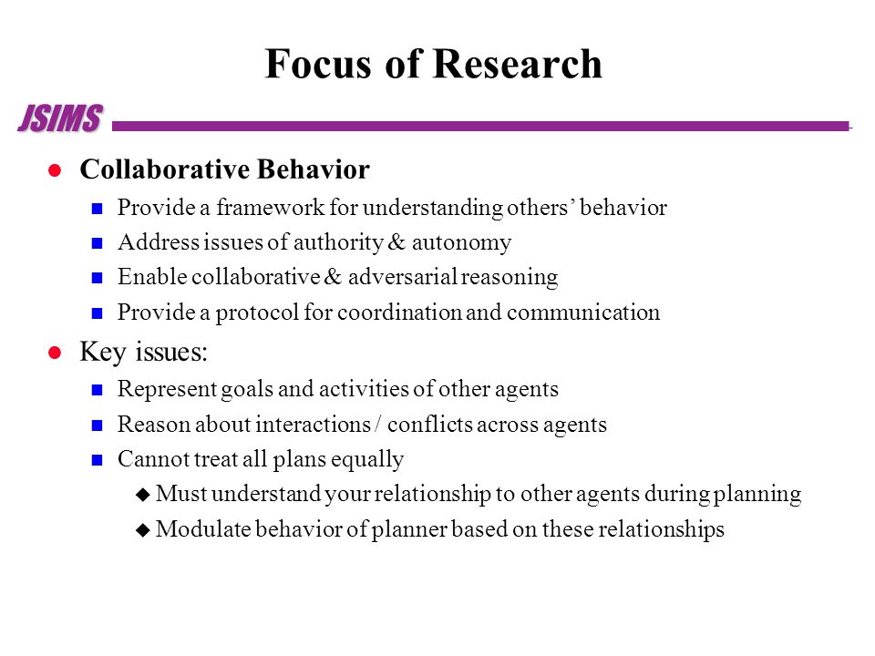JSIMS Focus of Research Collaborative Behavior Provide a framework for understanding others’ behavior Address issues of authority & autonomy Enable collaborative & adversarial reasoning Provide a protocol for coordination and communication Key issues: Represent goals and activities of other agents Reason about interactions / conflicts across agents Cannot treat all plans equally  Must understand your relationship to other agents during planning  Modulate behavior of planner based on these relationships