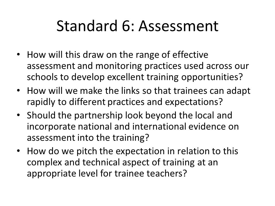 Standard 6: Assessment How will this draw on the range of effective assessment and monitoring practices used across our schools to develop excellent training opportunities.
