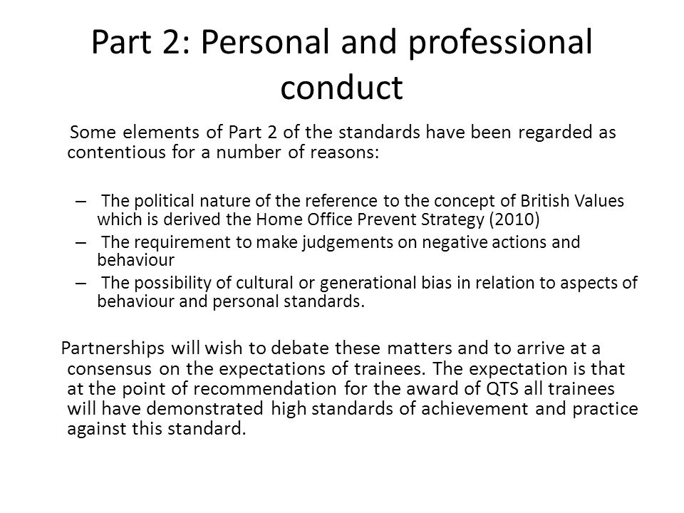 Part 2: Personal and professional conduct Some elements of Part 2 of the standards have been regarded as contentious for a number of reasons: – The political nature of the reference to the concept of British Values which is derived the Home Office Prevent Strategy (2010) – The requirement to make judgements on negative actions and behaviour – The possibility of cultural or generational bias in relation to aspects of behaviour and personal standards.