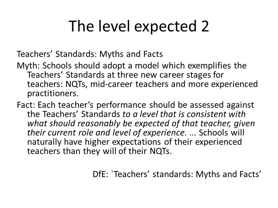 The level expected 2 Teachers’ Standards: Myths and Facts Myth: Schools should adopt a model which exemplifies the Teachers’ Standards at three new career stages for teachers: NQTs, mid-career teachers and more experienced practitioners.