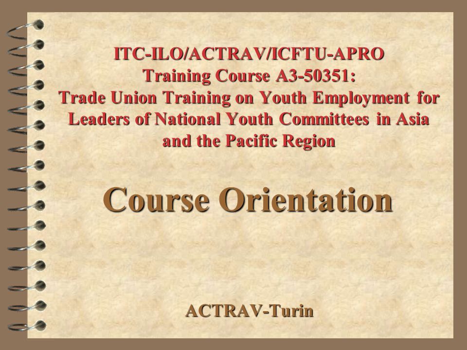 ITC-ILO/ACTRAV/ICFTU-APRO Training Course A : Trade Union Training on Youth Employment for Leaders of National Youth Committees in Asia and the Pacific Region ACTRAV-Turin Course Orientation