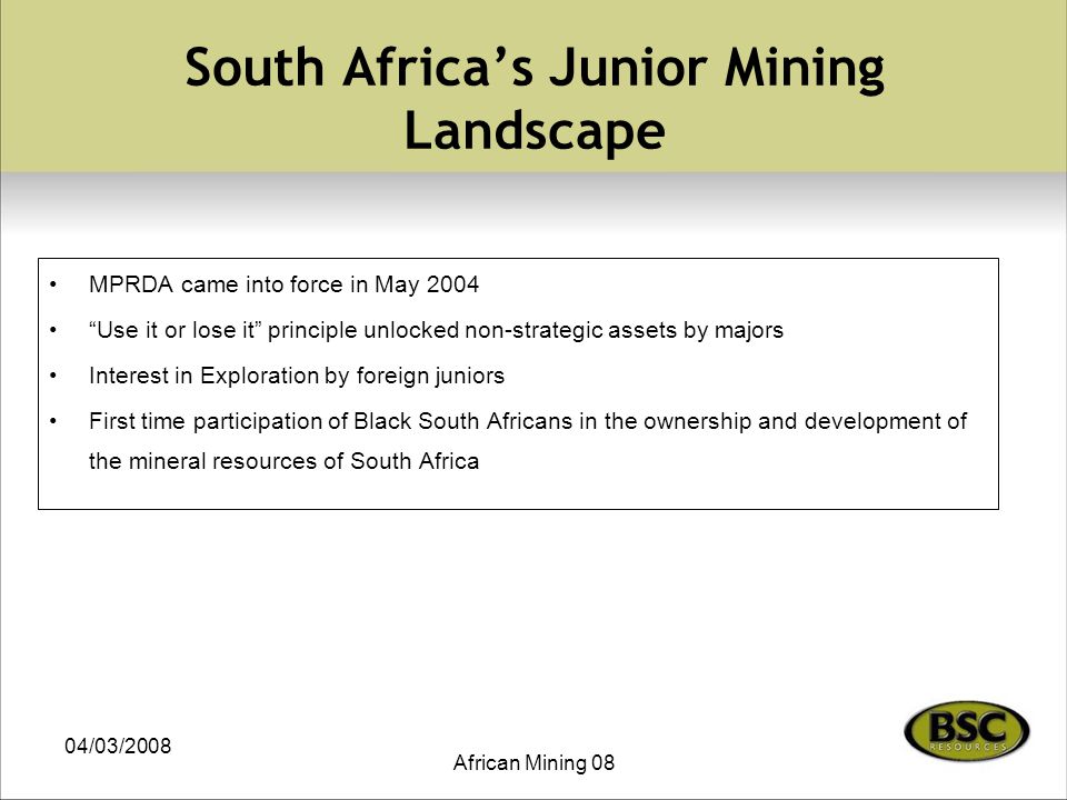 04/03/2008 African Mining 08 South Africa’s Junior Mining Landscape MPRDA came into force in May 2004 Use it or lose it principle unlocked non-strategic assets by majors Interest in Exploration by foreign juniors First time participation of Black South Africans in the ownership and development of the mineral resources of South Africa