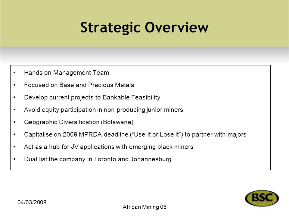 04/03/2008 African Mining 08 Strategic Overview Hands on Management Team Focused on Base and Precious Metals Develop current projects to Bankable Feasibility Avoid equity participation in non-producing junior miners Geographic Diversification (Botswana) Capitalise on 2009 MPRDA deadline ( Use it or Lose it ) to partner with majors Act as a hub for JV applications with emerging black miners Dual list the company in Toronto and Johannesburg