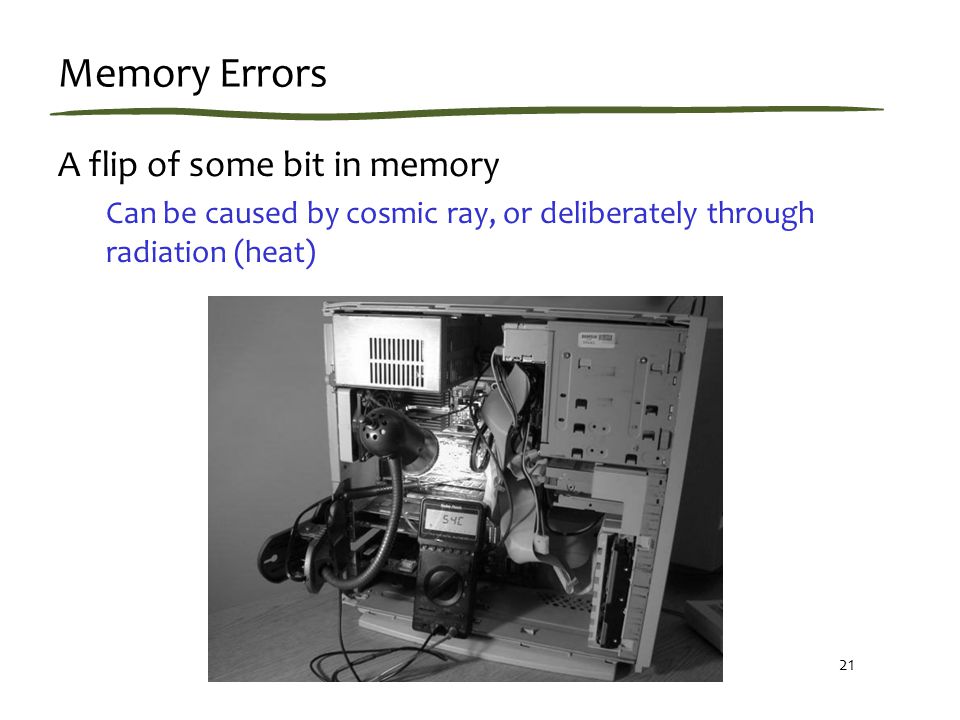 21 Memory Errors A flip of some bit in memory Can be caused by cosmic ray, or deliberately through radiation (heat)