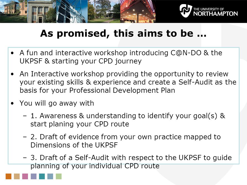 As promised, this aims to be … A fun and interactive workshop introducing & the UKPSF & starting your CPD journey An Interactive workshop providing the opportunity to review your existing skills & experience and create a Self-Audit as the basis for your Professional Development Plan You will go away with –1.