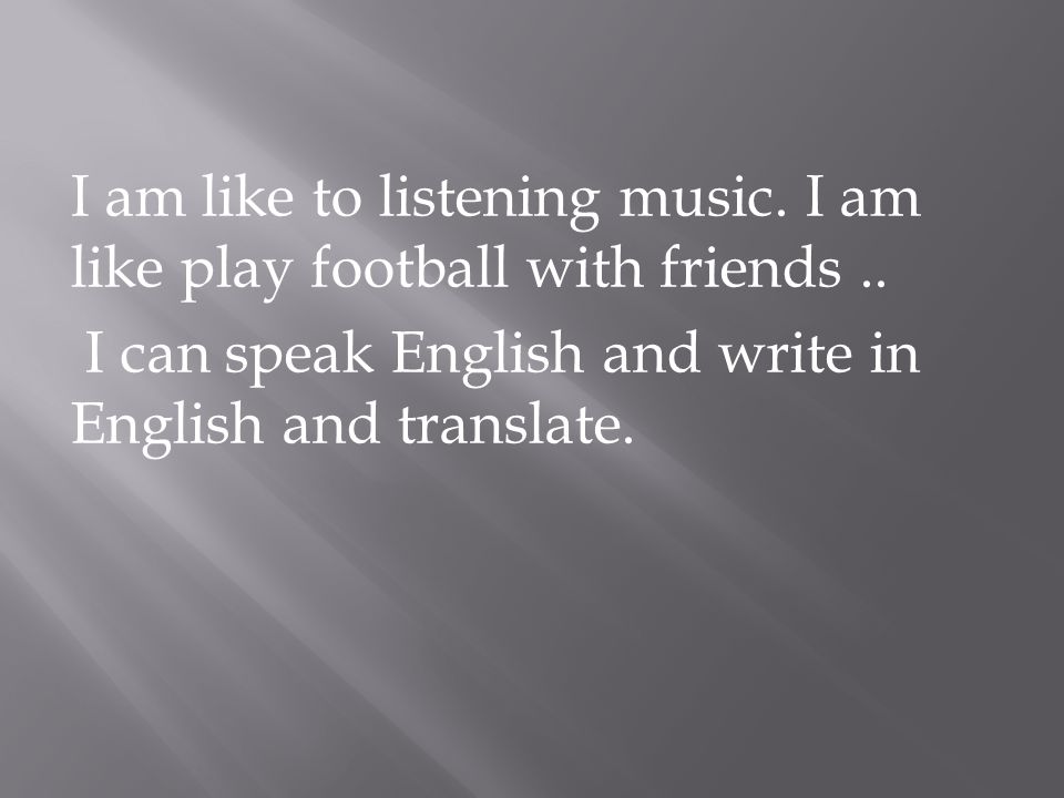 I am like to listening music. I am like play football with friends..