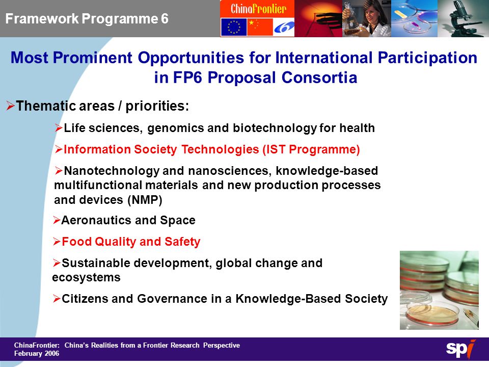 ChinaFrontier: China’s Realities from a Frontier Research Perspective February 2006 Most Prominent Opportunities for International Participation in FP6 Proposal Consortia Framework Programme 6  Thematic areas / priorities:  Life sciences, genomics and biotechnology for health  Information Society Technologies (IST Programme)  Nanotechnology and nanosciences, knowledge-based multifunctional materials and new production processes and devices (NMP)  Aeronautics and Space  Food Quality and Safety  Sustainable development, global change and ecosystems  Citizens and Governance in a Knowledge-Based Society