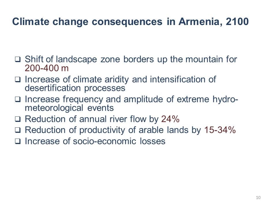  Shift of landscape zone borders up the mountain for m  Increase of climate aridity and intensification of desertification processes  Increase frequency and amplitude of extreme hydro- meteorological events  Reduction of annual river flow by 24%  Reduction of productivity of arable lands by 15-34%  Increase of socio-economic losses Climate change consequences in Armenia,