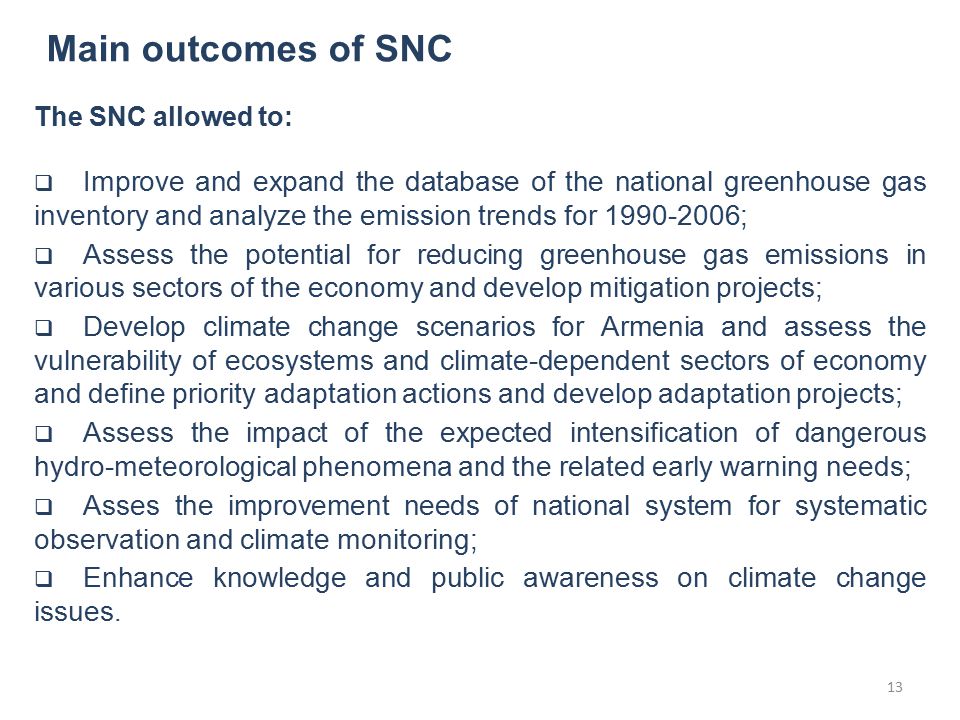 Main outcomes of SNC The SNC allowed to:  Improve and expand the database of the national greenhouse gas inventory and analyze the emission trends for ;  Assess the potential for reducing greenhouse gas emissions in various sectors of the economy and develop mitigation projects;  Develop climate change scenarios for Armenia and assess the vulnerability of ecosystems and climate-dependent sectors of economy and define priority adaptation actions and develop adaptation projects;  Assess the impact of the expected intensification of dangerous hydro-meteorological phenomena and the related early warning needs;  Asses the improvement needs of national system for systematic observation and climate monitoring;  Enhance knowledge and public awareness on climate change issues.