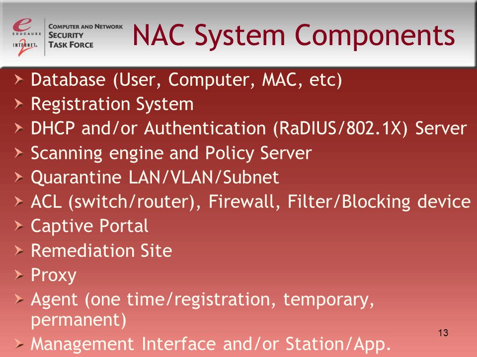 13 NAC System Components Database (User, Computer, MAC, etc) Registration System DHCP and/or Authentication (RaDIUS/802.1X) Server Scanning engine and Policy Server Quarantine LAN/VLAN/Subnet ACL (switch/router), Firewall, Filter/Blocking device Captive Portal Remediation Site Proxy Agent (one time/registration, temporary, permanent) Management Interface and/or Station/App.