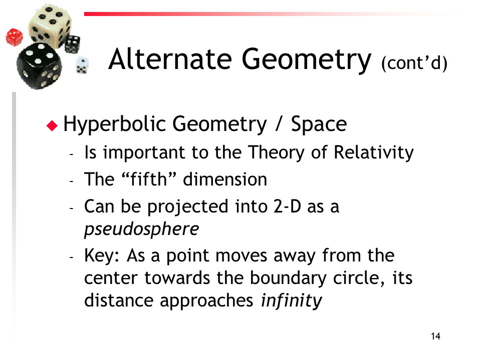 14 Alternate Geometry (cont’d) u Hyperbolic Geometry / Space – Is important to the Theory of Relativity – The fifth dimension – Can be projected into 2-D as a pseudosphere – Key: As a point moves away from the center towards the boundary circle, its distance approaches infinity
