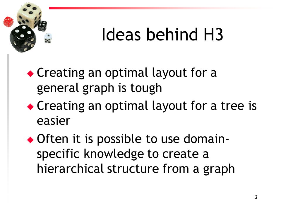 3 Ideas behind H3 u Creating an optimal layout for a general graph is tough u Creating an optimal layout for a tree is easier u Often it is possible to use domain- specific knowledge to create a hierarchical structure from a graph