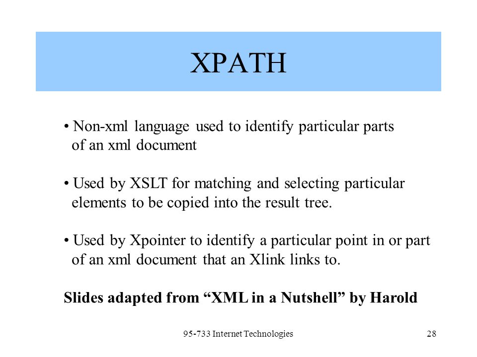 Internet Technologies28 XPATH Non-xml language used to identify particular parts of an xml document Used by XSLT for matching and selecting particular elements to be copied into the result tree.