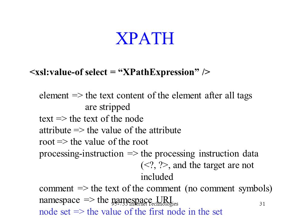 Internet Technologies31 XPATH element => the text content of the element after all tags are stripped text => the text of the node attribute => the value of the attribute root => the value of the root processing-instruction => the processing instruction data (, and the target are not included comment => the text of the comment (no comment symbols) namespace => the namespace URI node set => the value of the first node in the set