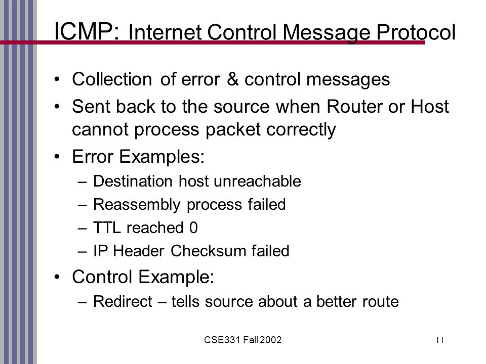 CSE331 Fall ICMP: Internet Control Message Protocol Collection of error & control messages Sent back to the source when Router or Host cannot process packet correctly Error Examples: –Destination host unreachable –Reassembly process failed –TTL reached 0 –IP Header Checksum failed Control Example: –Redirect – tells source about a better route