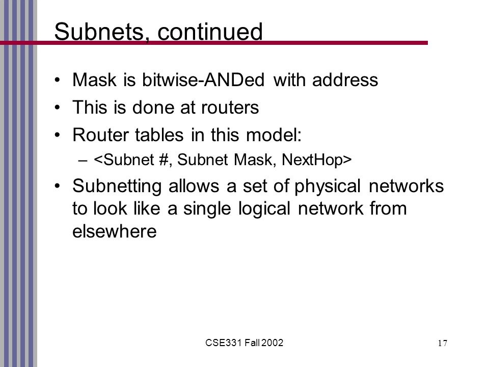 CSE331 Fall Subnets, continued Mask is bitwise-ANDed with address This is done at routers Router tables in this model: – Subnetting allows a set of physical networks to look like a single logical network from elsewhere