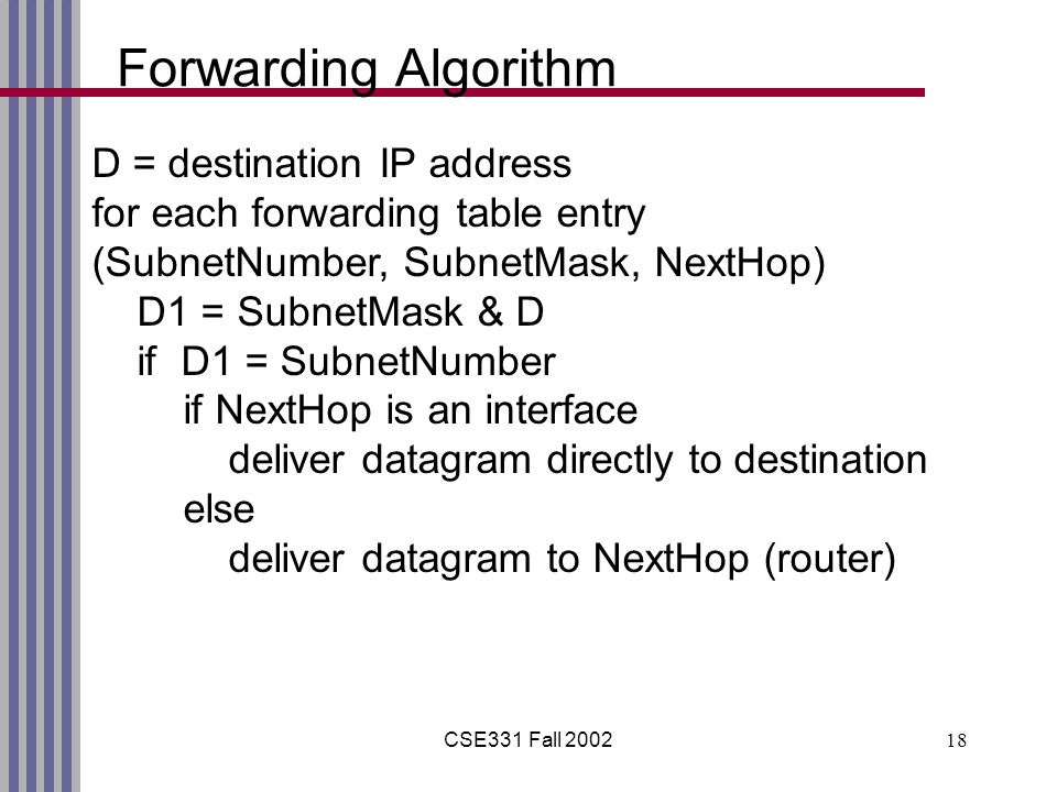 CSE331 Fall Forwarding Algorithm D = destination IP address for each forwarding table entry (SubnetNumber, SubnetMask, NextHop) D1 = SubnetMask & D if D1 = SubnetNumber if NextHop is an interface deliver datagram directly to destination else deliver datagram to NextHop (router)