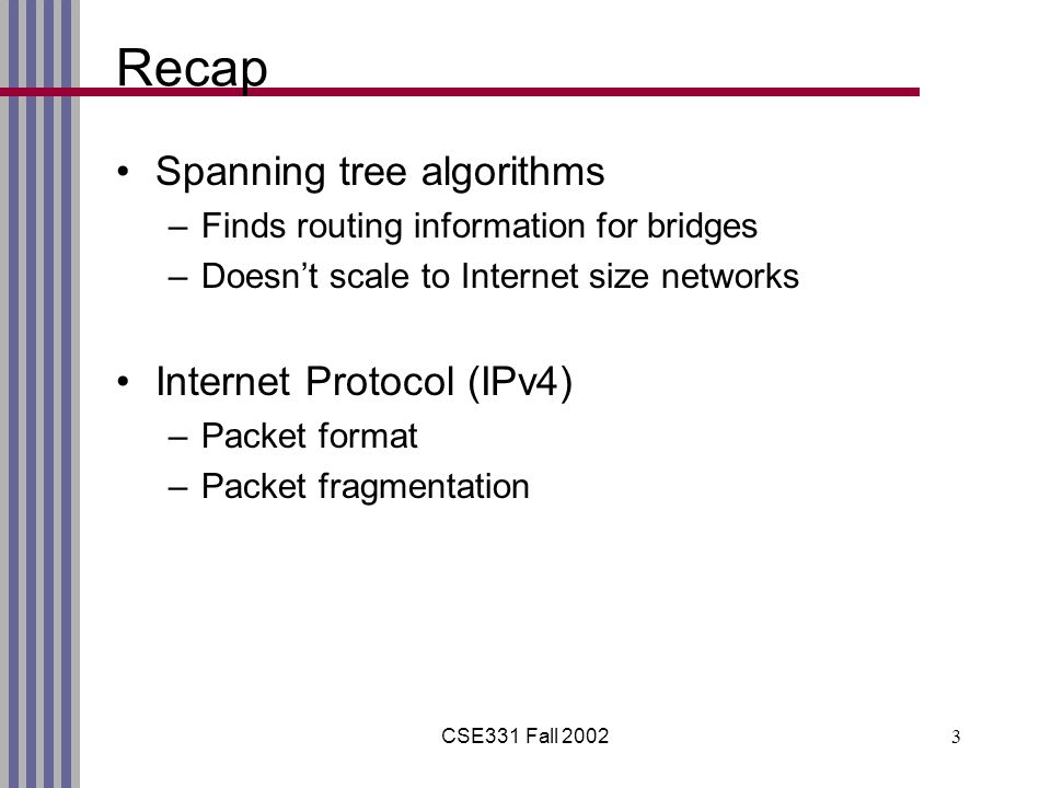 CSE331 Fall Recap Spanning tree algorithms –Finds routing information for bridges –Doesn’t scale to Internet size networks Internet Protocol (IPv4) –Packet format –Packet fragmentation